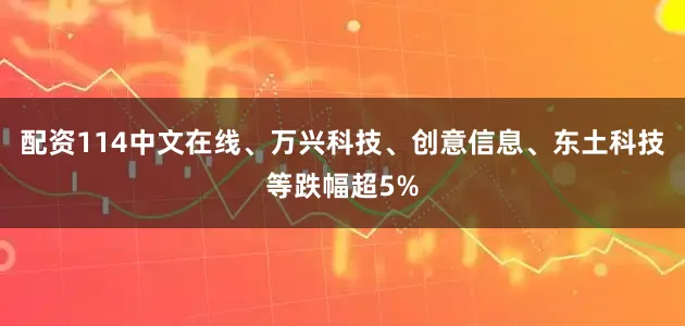 配资114中文在线、万兴科技、创意信息、东土科技等跌幅超5%