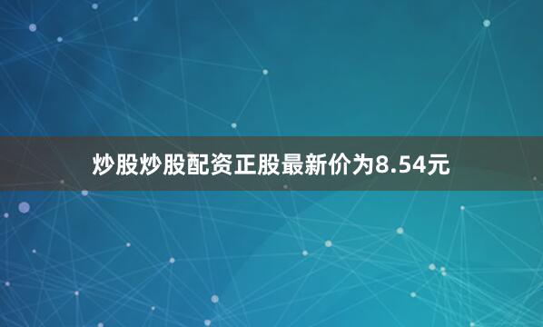 炒股炒股配资正股最新价为8.54元
