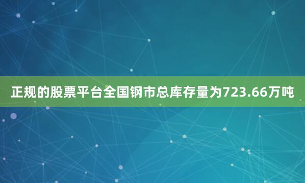 正规的股票平台全国钢市总库存量为723.66万吨