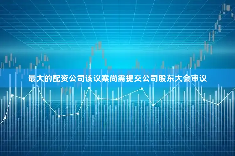 最大的配资公司该议案尚需提交公司股东大会审议