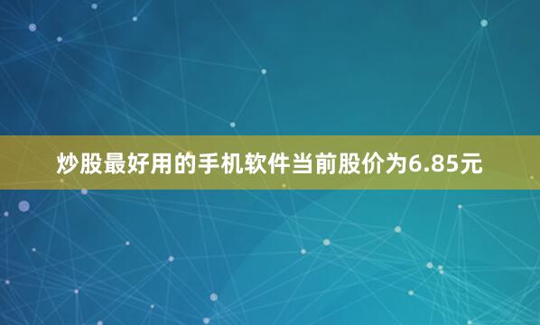 炒股最好用的手机软件当前股价为6.85元