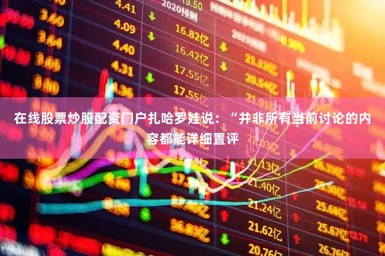 在线股票炒股配资门户扎哈罗娃说：“并非所有当前讨论的内容都能详细置评
