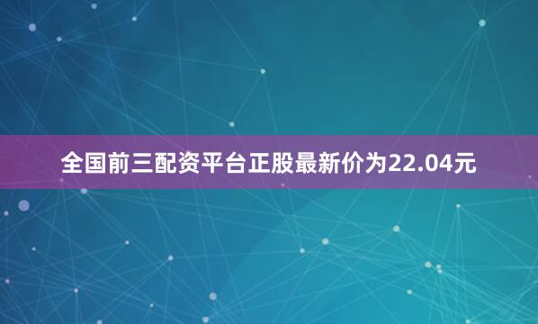 全国前三配资平台正股最新价为22.04元