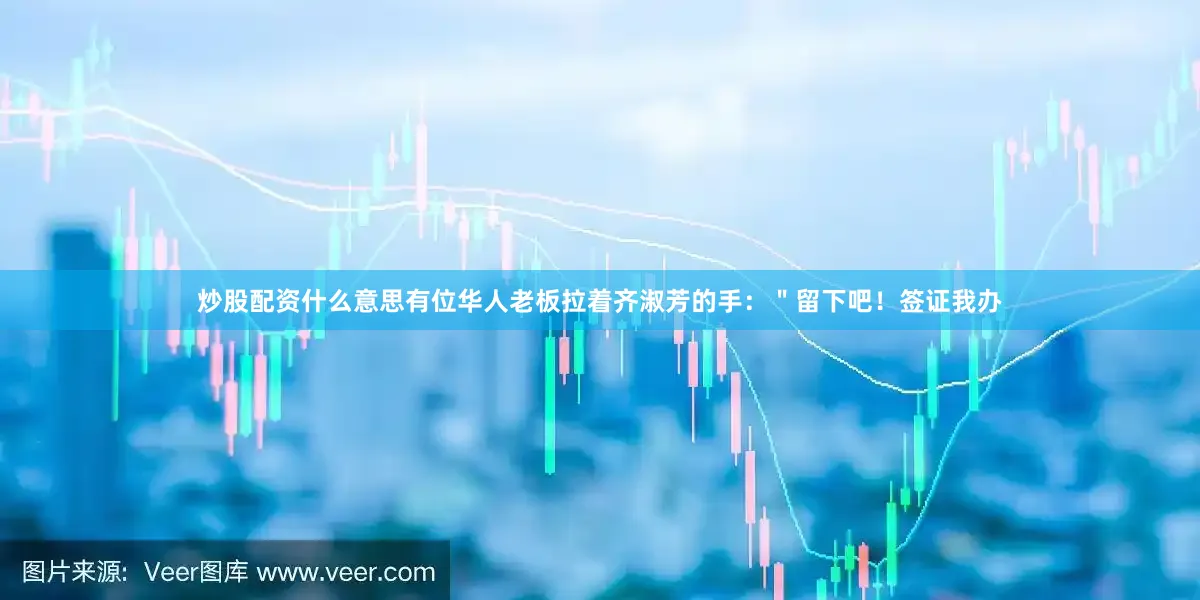 炒股配资什么意思有位华人老板拉着齐淑芳的手：＂留下吧！签证我办