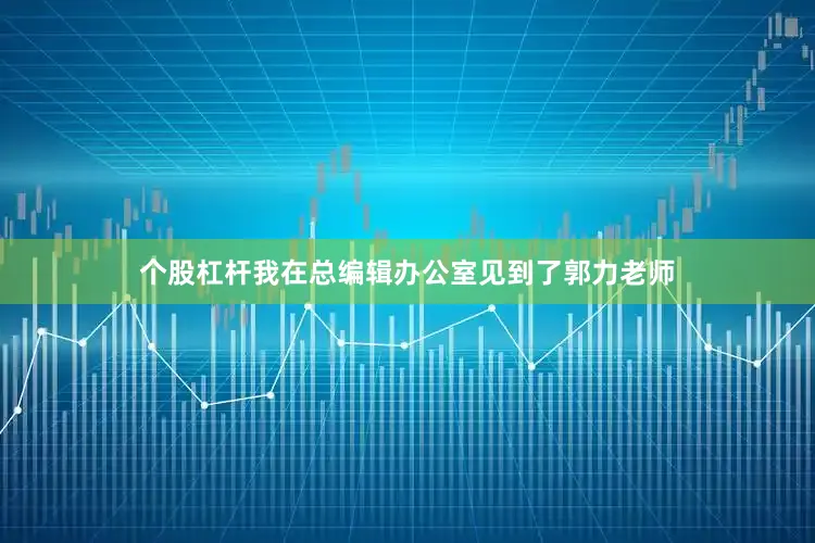 个股杠杆我在总编辑办公室见到了郭力老师