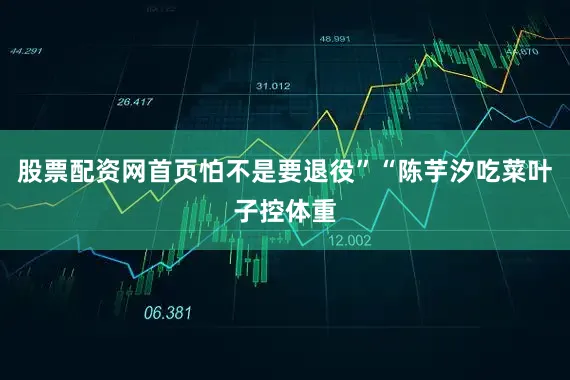 股票配资网首页怕不是要退役”“陈芋汐吃菜叶子控体重