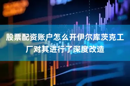 股票配资账户怎么开伊尔库茨克工厂对其进行了深度改造