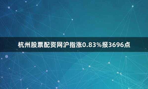 杭州股票配资网沪指涨0.83%报3696点