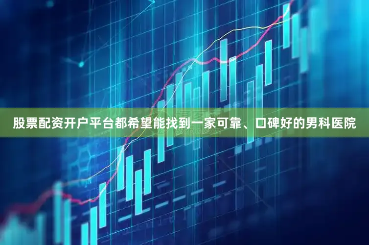 股票配资开户平台都希望能找到一家可靠、口碑好的男科医院